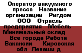 Оператор вакуумного пресса › Название организации ­ Ригдом, ООО › Отрасль предприятия ­ Мебель › Минимальный оклад ­ 1 - Все города Работа » Вакансии   . Кировская обл.,Леваши д.